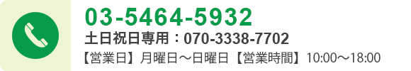 03-5464-5932 土日祝日専用：070-3338-7702 【営業日】月曜日～日曜日【営業時間】10:00～18:00